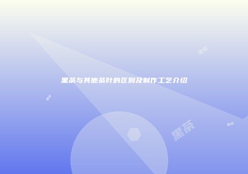 黑茶与其他茶叶的区别及制作工艺介绍