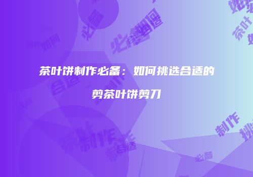 茶叶饼制作必备：如何挑选合适的剪茶叶饼剪刀