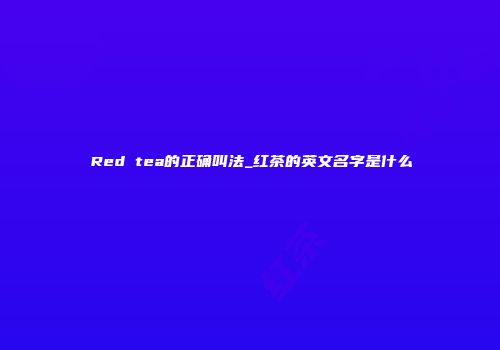 Red tea的正确叫法_红茶的英文名字是什么