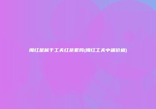 闽红是属于工夫红茶累吗(闽红工夫中端价格)