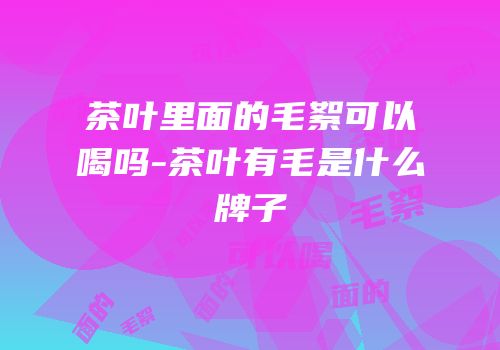 茶叶里面的毛絮可以喝吗-茶叶有毛是什么牌子