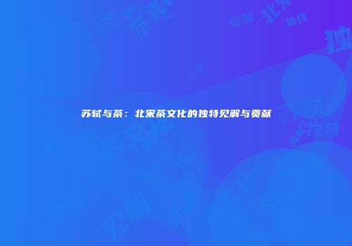 苏轼与茶：北宋茶文化的独特见解与贡献
