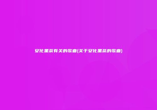 安化黑茶有关的歌曲(关于安化黑茶的歌曲)