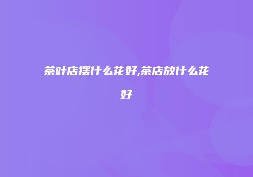 茶叶店摆什么花好,茶店放什么花好