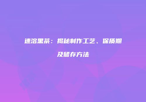 速溶黑茶：揭秘制作工艺、保质期及储存方法