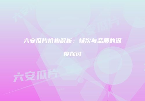 六安瓜片价格解析：档次与品质的深度探讨