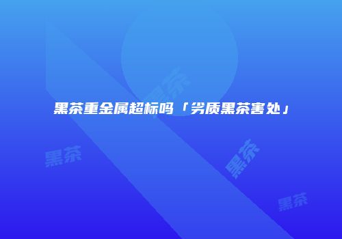 黑茶重金属超标吗「劣质黑茶害处」