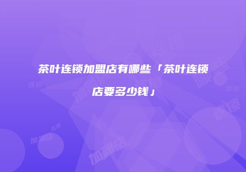 茶叶连锁加盟店有哪些「茶叶连锁店要多少钱」