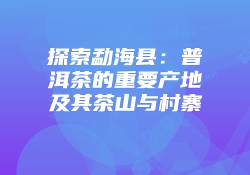 探索勐海县：普洱茶的重要产地及其茶山与村寨