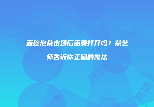 盖碗泡茶出汤后盖要打开吗？茶艺师告诉你正确的做法