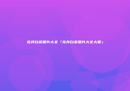 龙井白茶图片大全「龙井白茶图片大全大图」