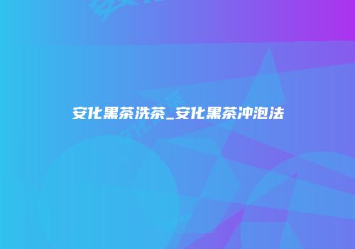 安化黑茶洗茶_安化黑茶冲泡法