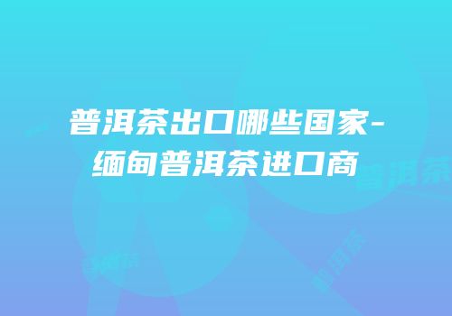 普洱茶出口哪些国家-缅甸普洱茶进口商