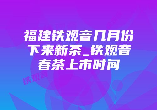 福建铁观音几月份下来新茶_铁观音春茶上市时间
