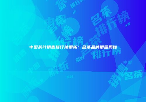 中国茶叶销售排行榜解析：名茶品牌销量揭秘