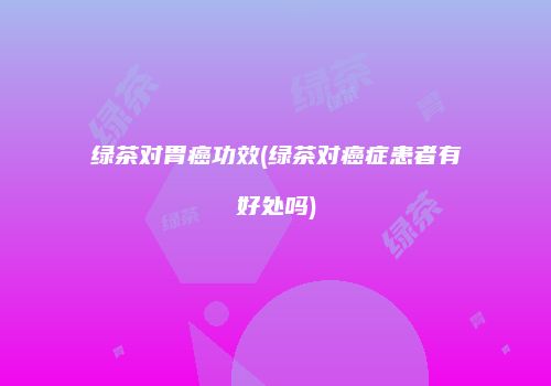 绿茶对胃癌功效(绿茶对癌症患者有好处吗)