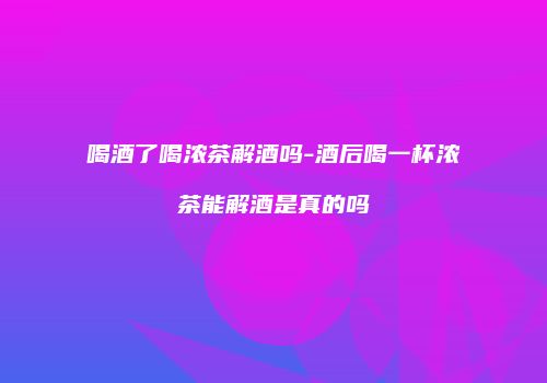 喝酒了喝浓茶解酒吗-酒后喝一杯浓茶能解酒是真的吗