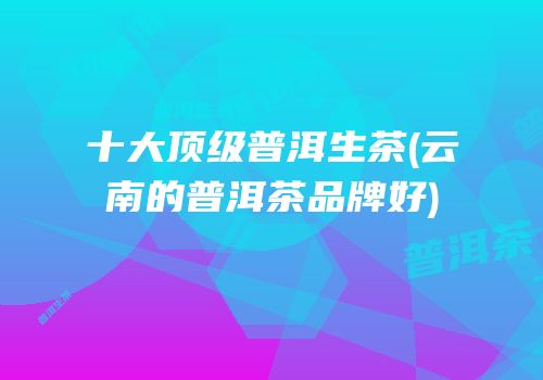 十大顶级普洱生茶(云南的普洱茶品牌好)