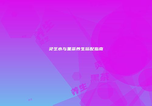 灵芝水与黑茶养生搭配指南