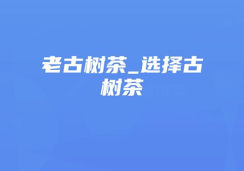 老古树茶_选择古树茶