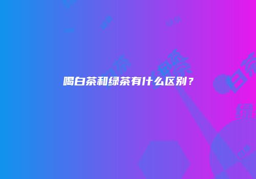 喝白茶和绿茶有什么区别？