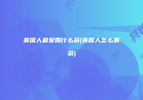 英国人最爱喝什么茶(英国人怎么煮茶)