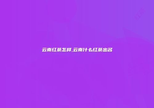 云南红茶怎样,云南什么红茶出名