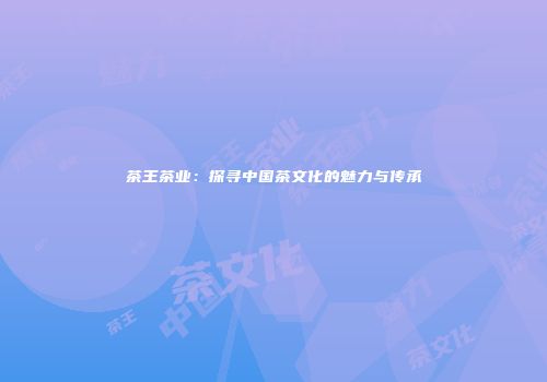 茶王茶业：探寻中国茶文化的魅力与传承