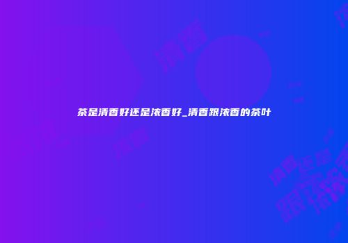 茶是清香好还是浓香好_清香跟浓香的茶叶