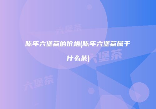 陈年六堡茶的价格(陈年六堡茶属于什么茶)