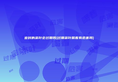 密封的茶叶会过期吗(过期茶叶喝着有危害吗)