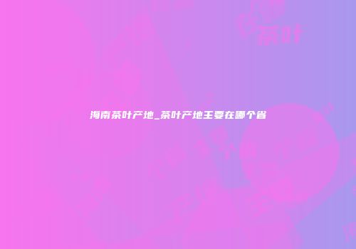 海南茶叶产地_茶叶产地主要在哪个省