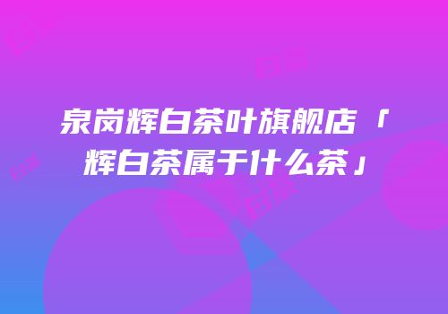 泉岗辉白茶叶旗舰店「辉白茶属于什么茶」