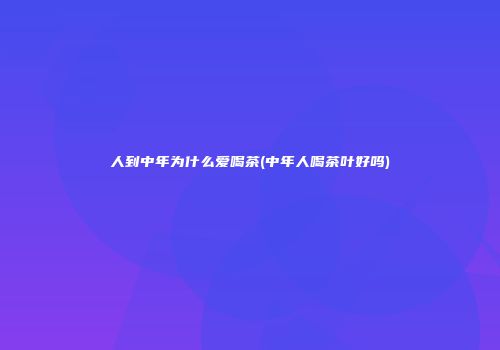 人到中年为什么爱喝茶(中年人喝茶叶好吗)