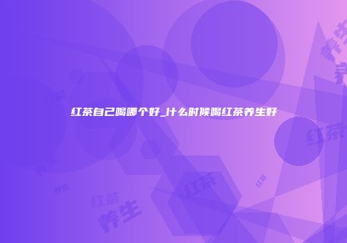 红茶自己喝哪个好_什么时候喝红茶养生好