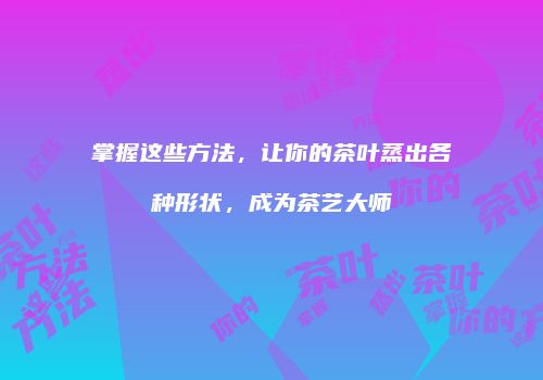掌握这些方法，让你的茶叶蒸出各种形状，成为茶艺大师