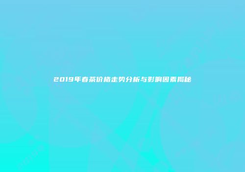 2019年春茶价格走势分析与影响因素揭秘