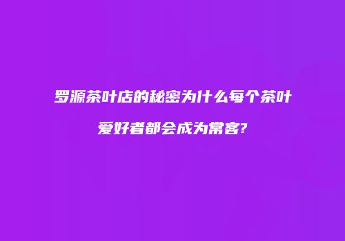 罗源茶叶店的秘密为什么每个茶叶爱好者都会成为常客?