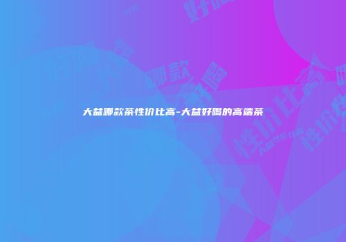 大益哪款茶性价比高-大益好喝的高端茶