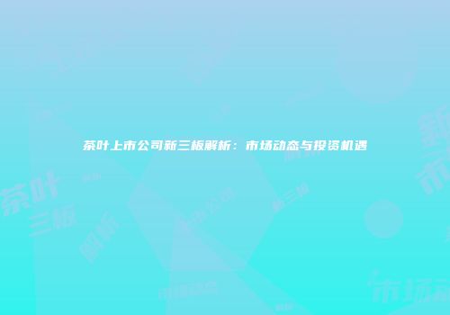 茶叶上市公司新三板解析：市场动态与投资机遇