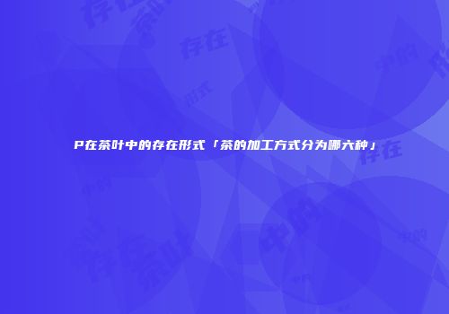 P在茶叶中的存在形式「茶的加工方式分为哪六种」