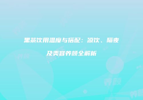 黑茶饮用温度与搭配：凉饮、隔夜及美容养颜全解析