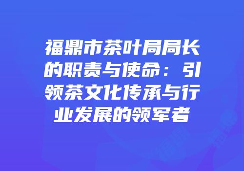 福鼎市茶叶局局长的职责与使命：引领茶文化传承与行业发展的领军者