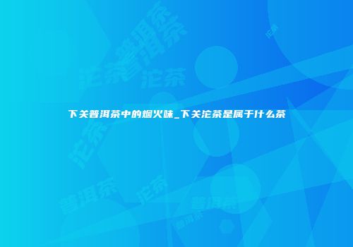 下关普洱茶中的烟火味_下关沱茶是属于什么茶