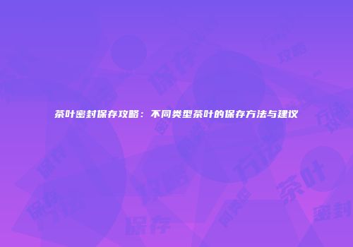 茶叶密封保存攻略：不同类型茶叶的保存方法与建议
