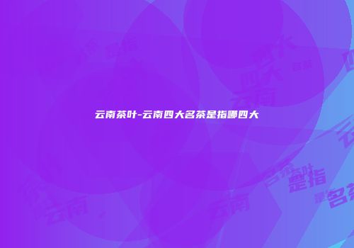 云南茶叶-云南四大名茶是指哪四大