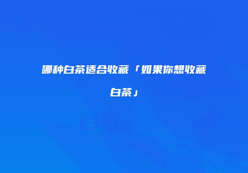 哪种白茶适合收藏「如果你想收藏白茶」