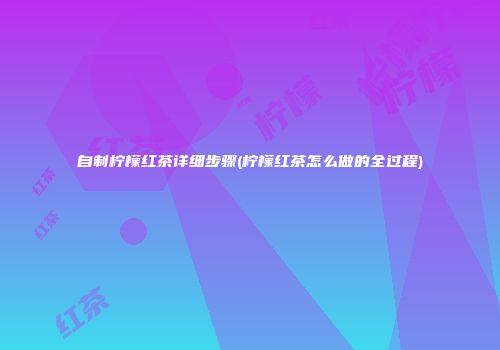自制柠檬红茶详细步骤(柠檬红茶怎么做的全过程)