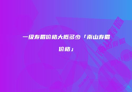 一级寿眉价格大概多少「南山寿眉价格」