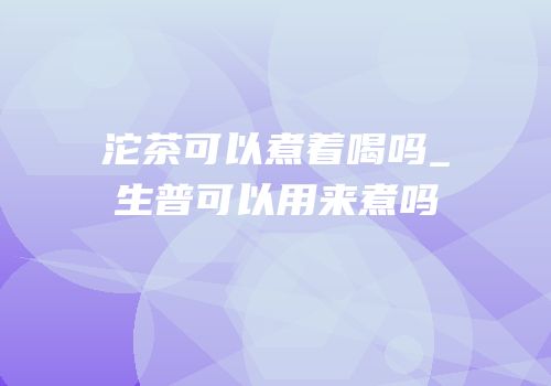 沱茶可以煮着喝吗_生普可以用来煮吗